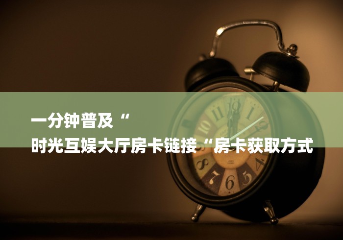 一分钟普及“
时光互娱大厅房卡链接“房卡获取方式