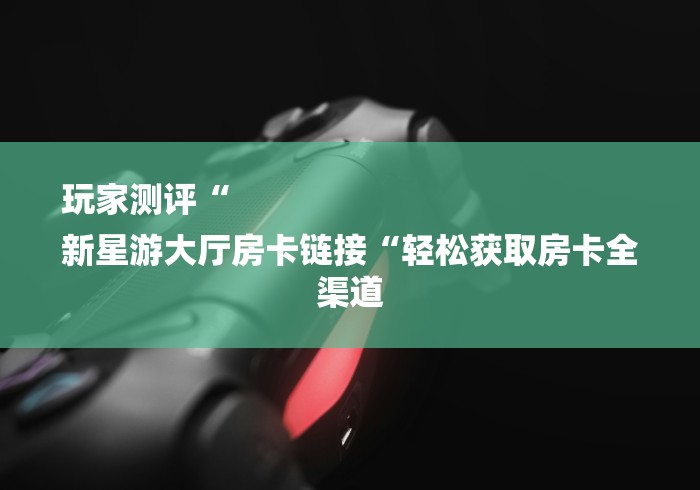 玩家测评“
新星游大厅房卡链接“轻松获取房卡全渠道