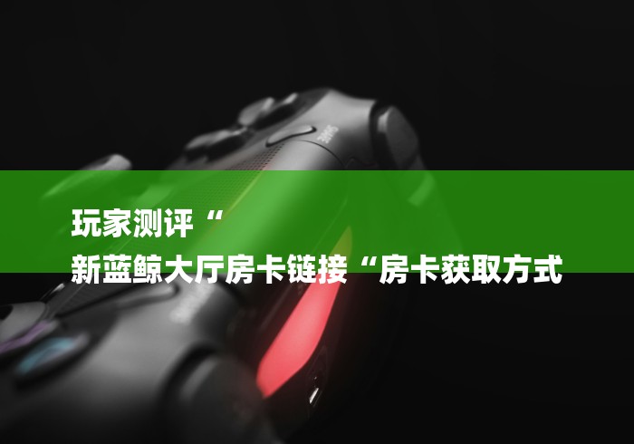 玩家测评“
新蓝鲸大厅房卡链接“房卡获取方式