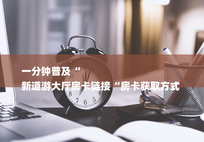 一分钟普及“
新道游大厅房卡链接“房卡获取方式 