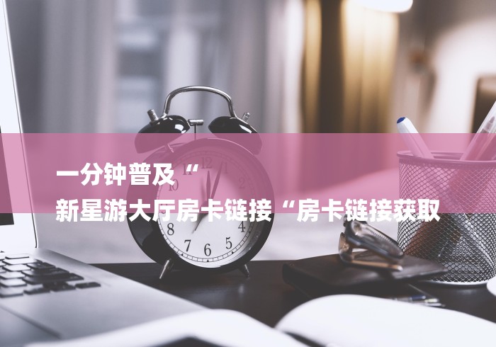 一分钟普及“
新星游大厅房卡链接“房卡链接获取