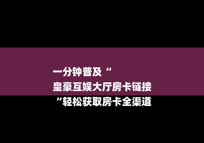 一分钟普及“
皇豪互娱大厅房卡链接
“轻松获取房卡全渠道