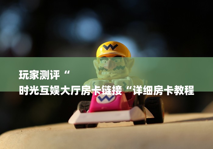 玩家测评“
时光互娱大厅房卡链接“详细房卡教程