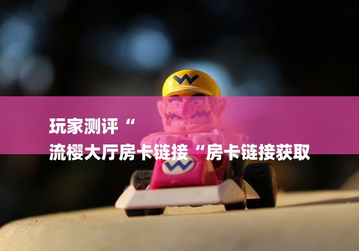 玩家测评“
流樱大厅房卡链接“房卡链接获取