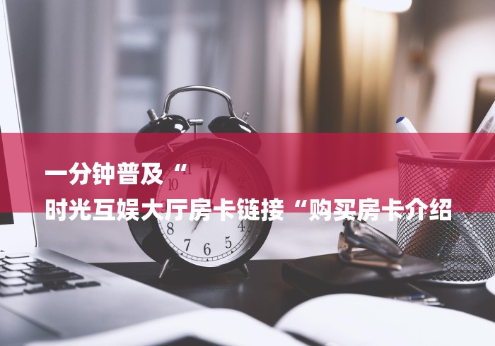 一分钟普及“
时光互娱大厅房卡链接“购买房卡介绍