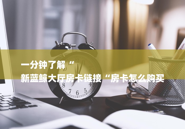 一分钟了解“
新蓝鲸大厅房卡链接“房卡怎么购买