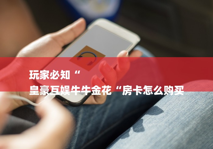 玩家必知“
皇豪互娱牛牛金花“房卡怎么购买 玩家必知“
皇豪互娱牛牛金花“房卡怎么购买