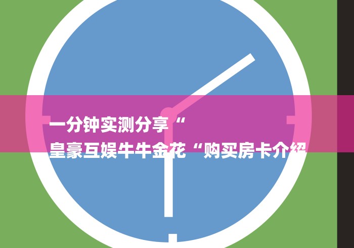 一分钟实测分享“
皇豪互娱牛牛金花“购买房卡介绍 一分钟实测分享“
皇豪互娱牛牛金花“购买房卡介绍