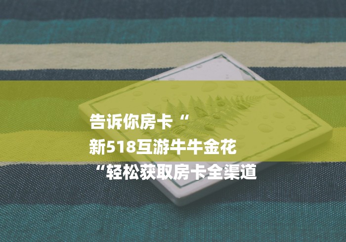 告诉你房卡“
新518互游牛牛金花
“轻松获取房卡全渠道