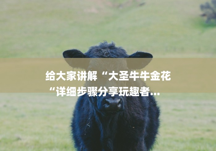 给大家讲解“大圣牛牛金花
“详细步骤分享玩趣者... 给大家讲解“大圣牛牛金花
“详细步骤分享玩趣者...