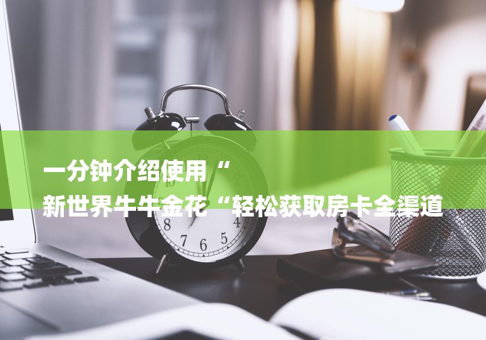 一分钟介绍使用“
新世界牛牛金花“轻松获取房卡全渠道 一分钟介绍使用“
新世界牛牛金花“轻松获取房卡全渠道