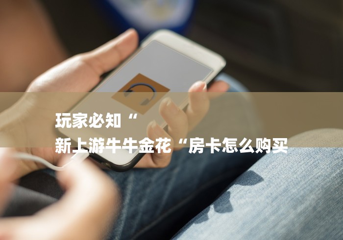 玩家必知“
新上游牛牛金花“房卡怎么购买 玩家必知“
新上游牛牛金花“房卡怎么购买