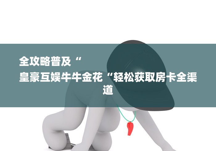 全攻略普及“
皇豪互娱牛牛金花“轻松获取房卡全渠道 全攻略普及“
皇豪互娱牛牛金花“轻松获取房卡全渠道