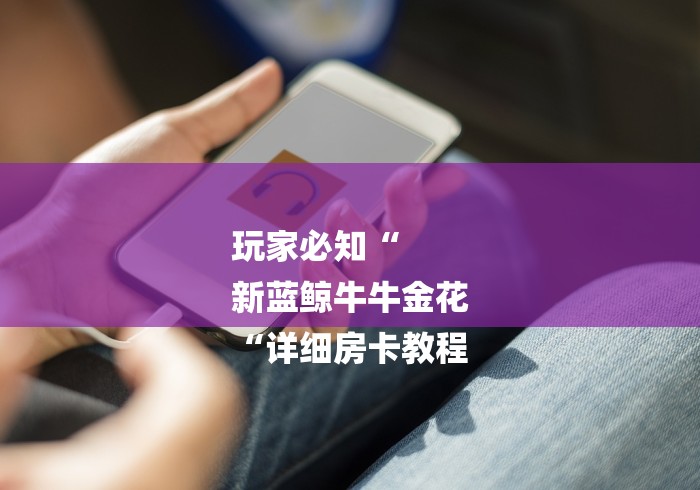 玩家必知“
新蓝鲸牛牛金花
“详细房卡教程 玩家必知“
新蓝鲸牛牛金花
“详细房卡教程