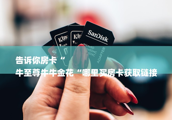 告诉你房卡“
牛至尊牛牛金花“哪里买房卡获取链接 告诉你房卡“
牛至尊牛牛金花“哪里买房卡获取链接