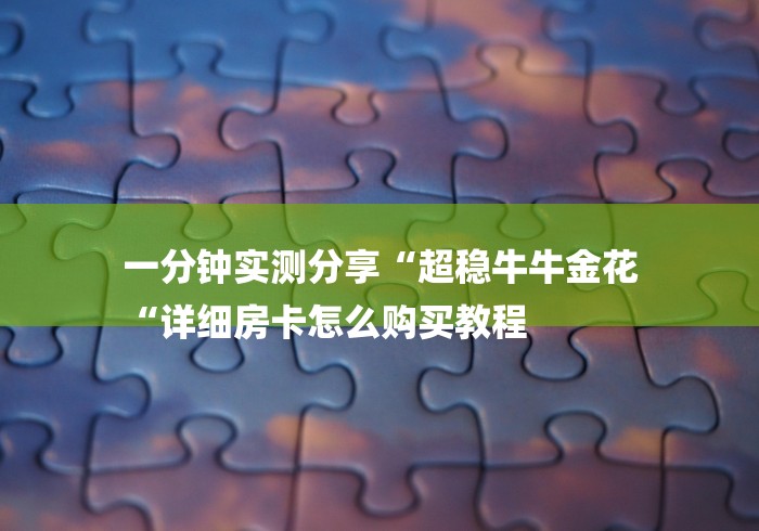 一分钟实测分享“超稳牛牛金花
“详细房卡怎么购买教程 一分钟实测分享“超稳牛牛金花
“详细房卡怎么购买教程