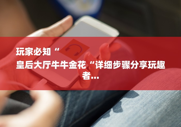 玩家必知“
皇后大厅牛牛金花“详细步骤分享玩趣者... 玩家必知“
皇后大厅牛牛金花“详细步骤分享玩趣者...
