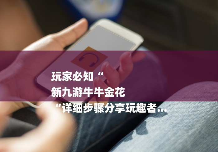 玩家必知“
新九游牛牛金花
“详细步骤分享玩趣者... 玩家必知“
新九游牛牛金花
“详细步骤分享玩趣者...