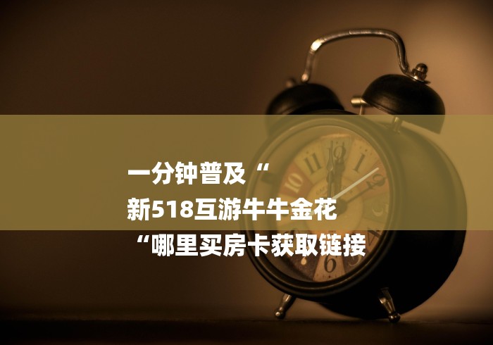 一分钟普及“
新518互游牛牛金花
“哪里买房卡获取链接