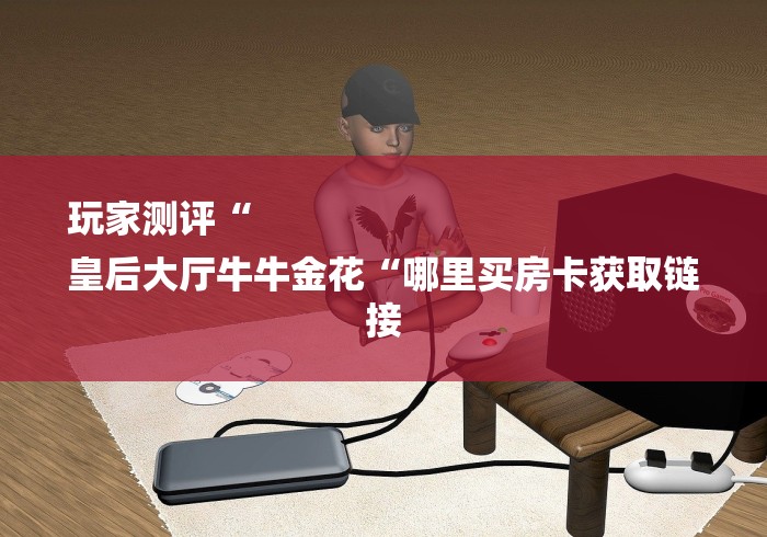 玩家测评“
皇后大厅牛牛金花“哪里买房卡获取链接 玩家测评“
皇后大厅牛牛金花“哪里买房卡获取链接