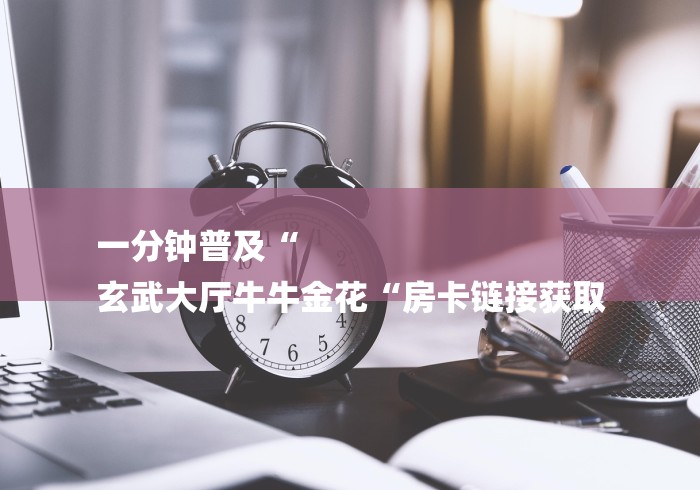 一分钟普及“
玄武大厅牛牛金花“房卡链接获取 一分钟普及“
玄武大厅牛牛金花“房卡链接获取