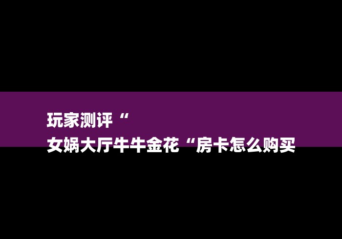 玩家测评“
女娲大厅牛牛金花“房卡怎么购买 玩家测评“
女娲大厅牛牛金花“房卡怎么购买
