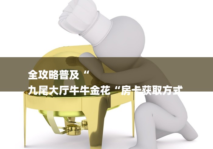 全攻略普及“
九尾大厅牛牛金花“房卡获取方式 全攻略普及“
九尾大厅牛牛金花“房卡获取方式