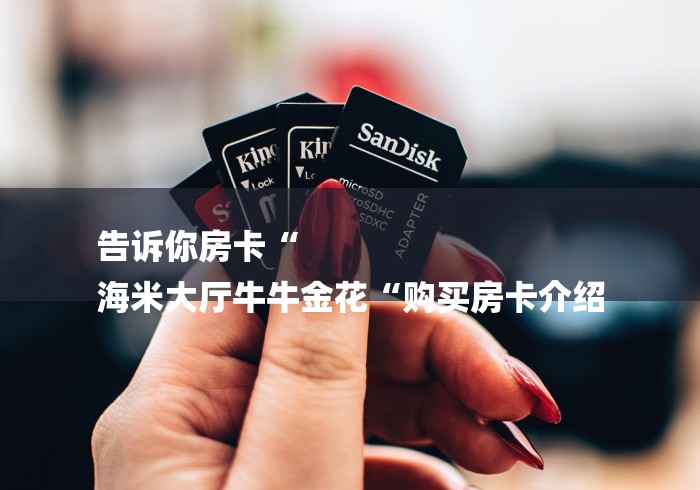 告诉你房卡“
海米大厅牛牛金花“购买房卡介绍 告诉你房卡“
海米大厅牛牛金花“购买房卡介绍